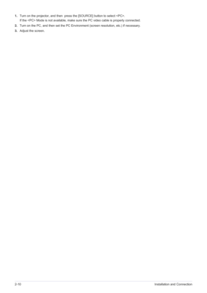 Page 262-10Installation and Connection
1.Turn on the projector, and then  press the [SOURCE] button to select .
If the  Mode is not available, make sure the PC video cable is properly connected. 
2.Turn on the PC, and then set the PC Environment (screen resolution, etc.) if necessary. 
3.Adjust the screen.  