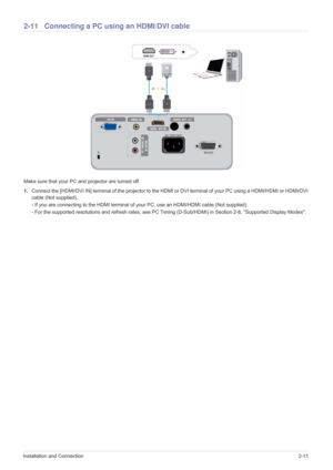 Page 27Installation and Connection2-11
2-11 Connecting a PC using an HDMI/DVI cable
Make sure that your PC and projector are turned off.
1.Connect the [HDMI/DVI IN] terminal of the projector to the HDMI or DVI terminal of your PC using a HDMI/HDMI or HDMI/DVI 
cable (Not supplied).
- If you are connecting to the HDMI terminal of your PC, use an HDMI/HDMI cable (Not supplied).
- For the supported resolutions and refresh rates, see PC Timing (D-Sub/HDMI) in Section 2-8, Supported Display Modes.  