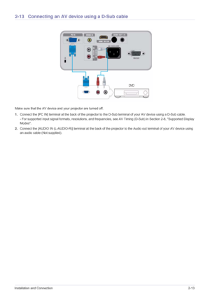 Page 29Installation and Connection2-13
2-13 Connecting an AV device using a D-Sub cable
Make sure that the AV device and your projector are turned off.
1.Connect the [PC IN] terminal at the back of the projector to the D-Sub terminal of your AV device using a D-Sub cable.
- For supported input signal formats, resolutions, and frequencies, see AV Timing (D-Sub) in Section 2-8, Supported Display 
Modes. 
2.Connect the [AUDIO IN (L-AUDIO-R)] terminal at the back of the projector to the Audio out terminal of your...