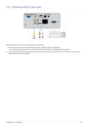 Page 31Installation and Connection2-15
2-15 Connecting using a Video cable
Make sure that the AV device and your projector are turned off.
1.
Connect the AV device to the [VIDEO] port using a VIDEO cable (not supplied).
- For supported input signal formats, see AV Timing (VIDEO) in section 2-8, Supported Display Modes.
2.Connect the [AUDIO IN (L-AUDIO-R)] terminal on the back of the projector and the Audio out terminal on your AV device 
using an audio cable (Not supplied). 