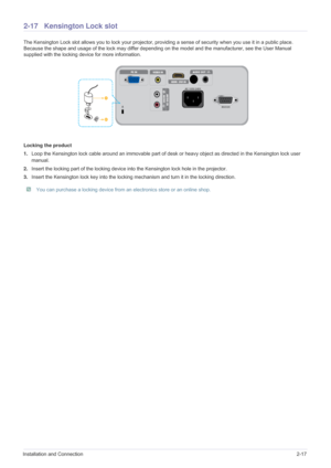 Page 33Installation and Connection2-17
2-17 Kensington Lock slot
The Kensington Lock slot allows you to lock your projector, providing a sense of security when you use it in a public place. 
Because the shape and usage of the lock may differ depending on the model and the manufacturer, see the User Manual 
supplied with the locking device for more information.
Locking the product
1.Loop the Kensington lock cable around an immovable part of desk or heavy object as directed in the Kensington lock user 
manual....