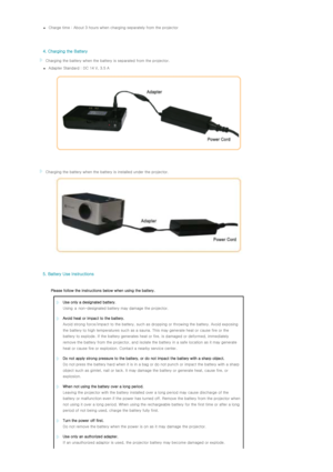 Page 13zCharge time : About 3 hours when charging separately from the projector 
   
   
  4. Charging the Battery  
  Charging the battery when the battery is separated from the projector. 
zAdapter Standard : DC 14 V, 3.5 A 
   
   
  Charging the battery when the battery is installed under the  projector.
   
   
  5. Battery Use Instructions  
  
Please follow the instructions below when using the battery.  
Use only a designated battery.   
Using a non-designated  battery may damage the projector.
Avoid...