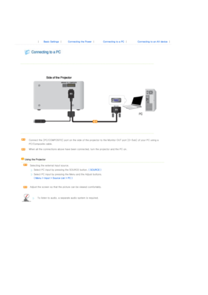 Page 19 
 
 
 |  Basic Settings | Connecting the Power | Connecting to a PC | Connecting to an AV device | 
 
 
 
  
 
  
 
 
Connect the [PC/COMPOSITE] port on the side of the projector to  the Monitor OUT port [D-Sub] of your PC using a 
PC/Composite cable. 
When all the connections above have been connected, turn the pr ojector and the PC on.  
    Using the Projector   
  Selecting the external input source.  
Select PC input by pressing the SOURCE button.  ( SOURCE ) 
Select PC input by pressing the Menu...