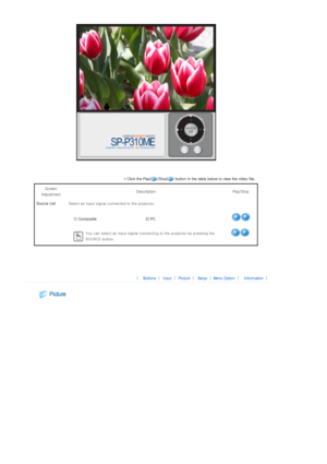 Page 22 
 
* Click the Play( )/Stop( ) button in the table below to view the video file. 
Screen 
Adjustment  Description  Play/Stop 
Source List Select an input signal co nnected to the projector. 
  1) Composite 2) PC
 
You can select an input signal connecting to the projector by p ressing the 
SOURCE button.
 
 
 
|  Buttons | Input | Picture | Setup | Menu Option | Information | 
 
  