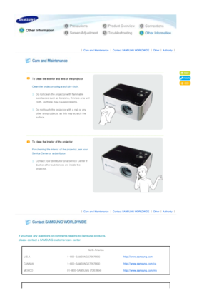 Page 28 
 
 |  Care and Maintenance | Contact SAMSUNG WORLDWIDE | Other |Authority | 
 
 
 
  
   
To clean the exterior and lens of the projector 
 
Clean the projector us ing a soft dry cloth. 
 
Do not clean the projector with flammable 
substances such as benzene, thinners or a wet 
cloth, as these ma y cause problems. 
 
Do not touch the project or with a nail or any 
other sharp objects, as  this may scratch the 
surface.  
   
To clean the interior of the projector 
 
For cleaning the interior o f the...