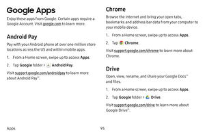 Page 10395
Apps
Google Apps
Enjoy these apps from Google. Certain apps require a 
Google Account. Visit google.com  to learn more.
Android Pay
Pay with your Android phone at over one million store 
locations across the US and within mobile apps.
1. From a Home screen, swipe up to access Apps . 
2. Tap Google  folder >  Android Pay .
Visit support.google.com/androidpay to learn more 
about Android Pay
™.
Chrome
Browse the Internet and bring your open tabs, 
bookmarks and address bar data from your computer to...