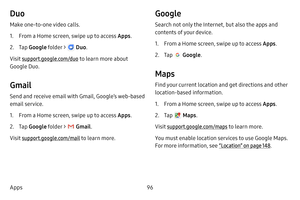 Page 10496
Apps
Duo
Make one-to-one video calls.
1. From a Home screen, swipe up to access Apps .
2. Tap Google  folder >  Duo. 
Visit support.google.com/duo  to learn more about 
Google Duo.
Gmail
Send and receive email with Gmail, Google’s web-based 
email service.
1. From a Home screen, swipe up to access Apps . 
2. Tap Google  folder >  Gmail. 
Visit support.google.com/mail to learn more.
Google
Search not only the Internet, but also the apps and 
contents of your device.
1. From a Home screen, swipe up to...