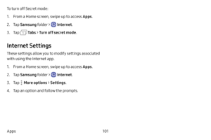 Page 109101
Apps To turn off Secret mode:
1. From a Home screen, swipe up to access Apps . 
2. Tap Samsung folder >  Internet .
3. Tap  Ta b s > Turn off secret mode .
Internet Settings
These settings allow you to modify settings associated 
with using the Internet app.
1. From a Home screen, swipe up to access Apps . 
2. Tap Samsung folder >  Internet .
3. Tap  More options  > Settings .
4. Tap an option and follow the prompts. 