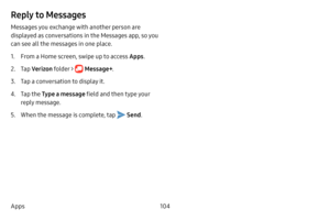 Page 112104
Apps
Reply to Messages
Messages you exchange with another person are 
displayed as conversations in the Messages app, so you 
can see all the messages in one place.
1. From a Home screen, swipe up to access Apps . 
2. Tap Verizon  folder >  Message+ .
3. Tap a conversation to display it.
4. Tap the Type a message field and then type your 
reply message.
5. When the message is complete, tap  Send . 