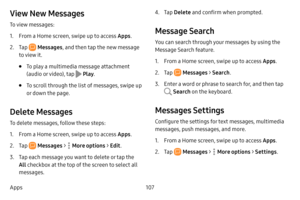 Page 115107
Apps
View New Messages
To view messages:
1. From a Home screen, swipe up to access Apps .
2. Tap  Messages, and then tap the new message 
to view it.
• To play a multimedia message attachment 
(audio or video), tap 
 Play .
• To scroll through the list of messages, swipe up 
or down the page.
Delete Messages
To delete messages, follow these steps:
1. From a Home screen, swipe up to access Apps . 
2. Tap  Messages >  More options > Edit .
3. Tap each message you want to delete or tap the 
All checkbox...