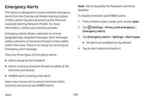 Page 116108
Apps
Emergency Alerts
This device is designed to receive wireless emergency 
alerts from the Commercial Mobile Alerting System 
(CMAS), which may also be known as the Personal 
Localized Alerting Network (PLAN). For more 
information, contact your wireless provider.
Emergency alerts allows customers to receive 
geographically-targeted messages. Alert messages 
notify customers of imminent threats to their safety 
within their area. There is no charge for receiving an 
Emergency alert message.
There...