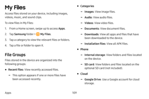 Page 117109
Apps
My Files 
Access files stored on your device, including images, 
videos, music, and sound clips.
To view files in My Files:
1. From a Home screen, swipe up to access Apps . 
2. Tap Samsung folder >  My Files .
3. Tap a category to view the relevant files or folders.
4. Tap a file or folder to open it.
File Groups
Files stored in the device are organized into the 
following groups:
• Recent files : View recently accessed files.
 -This option appears if one or more files have 
been accessed...