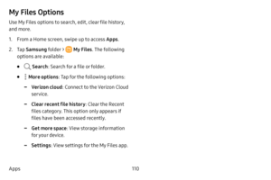 Page 118110
Apps
My Files Options
Use My Files options to search, edit, clear file history, 
and more.
1. From a Home screen, swipe up to access Apps . 
2. Tap Samsung folder >  My Files . The following 
options are available:
•  Search : Search for a file or folder.
•  More options: Tap for the following options:
 -Verizon cloud : Connect to the Verizon Cloud 
service.
 -Clear recent file history : Clear the Recent 
files category. This option only appears if 
files have been accessed recently.
 -Get more space...