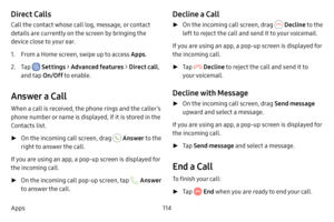 Page 122114
Apps
Direct Calls
Call the contact whose call log, message, or contact 
details are currently on the screen by bringing the 
device close to your ear.
1. From a Home screen, swipe up to access Apps .
2. Tap  Settings > Advanced features  > Direct call , 
and tap  On/Off to enable.
Answer a Call
When a call is received, the phone rings and the caller’s 
phone number or name is displayed, if it is stored in the 
Contacts list.
 ►On the incoming call screen, drag  Answer  to the 
right to answer the...