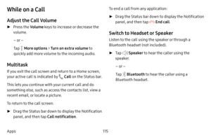 Page 123115
Apps
While on a Call
Adjust the Call Volume
 ► Press the Volume keys to increase or decrease the 
volume.
– or –
Tap 
 More options  > Turn on extra volume to 
quickly add more volume to the incoming audio.
Multitask
If you exit the call screen and return to a Home screen, 
your active call is indicated by 
 Call  on the Status bar.
This lets you continue with your current call and do 
something else, such as access the contacts list, view a 
recent email, or locate a picture.
To return to the call...