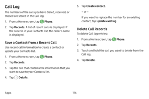 Page 124116
Apps
Call Log
The numbers of the calls you have dialed, received, or 
missed are stored in the Call log.
1. From a Home screen, tap  Phone .
2. Tap Recents . A list of recent calls is displayed. If 
the caller is in your Contacts list, the caller’s name 
is displayed.
Save a Contact from a Recent Call 
Use recent call information to create a contact or 
update your Contacts list.
1. From a Home screen, tap  Phone .
2. Tap Recents .
3. Tap the call that contains the information that you 
want to save...