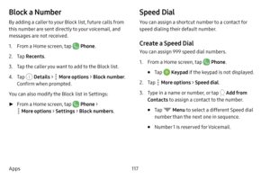 Page 125117
Apps
Block a Number
By adding a caller to your Block list, future calls from 
this number are sent directly to your voicemail, and 
messages are not received.
1. From a Home screen, tap  Phone .
2. Tap Recents .
3. Tap the caller you want to add to the Block list.
4. Tap  Details >  More options > Block number . 
Confirm when prompted.
You can also modify the Block list in Settings:
 ► From a Home screen, tap  Phone  > 
 More options  > Settings  > Block numbers .
Speed Dial
You can assign a shortcut...