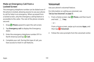 Page 127119
Apps
Make an Emergency Call from a 
Locked Screen
The emergency telephone number can be dialed even if 
the phone is locked, allowing anyone to use your phone 
to call for help in an emergency. When accessed from 
a locked screen, only the emergency calling feature is 
accessible to the caller. The rest of the phone remains 
secured.
1. Drag  Phone upward to open the call screen.
2. Tap  Emergency call  to display the Emergency 
dialer.
3. Enter the emergency telephone number (911 in 
North America)...