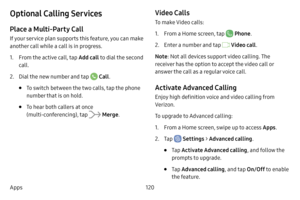 Page 128120
Apps
Optional Calling Services
Place a Multi-Party Call
If your service plan supports this feature, you can make 
another call while a call is in progress. 
1. From the active call, tap  Add call to dial the second 
call.
2. Dial the new number and tap  Call . 
• To switch between the two calls, tap  the phone 
number that is on hold.
• To hear both callers at once 
(multi-conferencing), tap  Merge . 
Video Calls
To make Video calls:
1. From a Home screen, tap  Phone.
2. Enter a number and tap  Video...