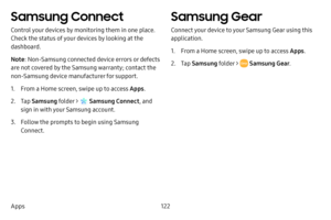 Page 130122
Apps
Samsung Connect
Control your devices by monitoring them in one place. 
Check the status of your devices by looking at the 
dashboard.
Note : Non-Samsung connected device errors or defects 
are not covered by the Samsung warranty; contact the 
non-Samsung device manufacturer for support.
1. From a Home screen, swipe up to access Apps . 
2. Tap Samsung folder >  Samsung Connect , and 
sign in with your Samsung account.
3. Follow the prompts to begin using Samsung 
Connect.
Samsung Gear
Connect...