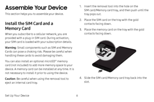 Page 14Set Up Your Device6
Assemble Your Device
This section helps you to assemble your device.
Install the SIM Card and a 
Memory Card
When you subscribe to a cellular network, you are 
provided with a plug-in SIM card. During activation, 
your SIM card is loaded with your subscription details.
Warning: Small components such as SIM and Memory 
Cards can pose a choking risk. Please be careful when 
handling these cards to avoid damaging them. 
You can also install an optional microSD
™ memory 
card (not...