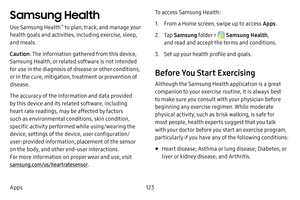 Page 131123
Apps
Samsung Health 
Use Samsung Health™ to plan, track, and manage your 
health goals and activities, including exercise, sleep, 
and meals.
Caution : The information gathered from this device, 
Samsung Health, or related software is not intended 
for use in the diagnosis of disease or other conditions, 
or in the cure, mitigation, treatment or prevention of 
disease.
The accuracy of the information and data provided 
by this device and its related software, including 
heart rate readings, may be...