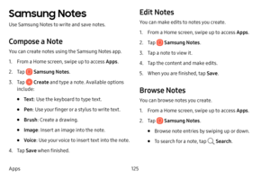 Page 133125
Apps
Samsung Notes
Use Samsung Notes to write and save notes.
Compose a Note
You can create notes using the Samsung Notes app. 
1. From a Home screen, swipe up to access Apps . 
2. Tap  Samsung Notes.
3. Tap  Create and type a note. Available options 
include:
• Te x t : Use the keyboard to type text.
• Pen: Use your finger or a stylus to write text.
• Brush : Create a drawing.
• Image : Insert an image into the note.
• Voice: Use your voice to insert text into the note.
4. Tap Save when finished....