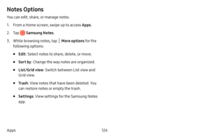 Page 134126
Apps
Notes Options
You can edit, share, or manage notes.
1. From a Home screen, swipe up to access Apps . 
2. Tap  Samsung Notes.
3. While browsing notes, tap  More options for the 
following options:
• Edit : Select notes to share, delete, or move.
• Sort by : Change the way notes are organized.
• List/Grid view : Switch between List view and 
Grid view.
• Tr a s h : View notes that have been deleted. You 
can restore notes or empty the trash.
• Settings : View settings for the Samsung Notes 
app.  