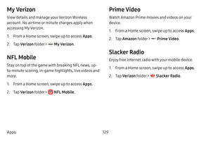 Page 137129
Apps
My Verizon
View details and manage your Verizon Wireless 
account. No airtime or minute charges apply when 
accessing My Verizon.
1. From a Home screen, swipe up to access Apps .
2. Tap Verizon folder >  My Verizon . 
NFL Mobile
Stay on top of the game with breaking NFL news, up-
to-minute scoring, in-game highlights, live videos and 
more.
1. From a Home screen, swipe up to access Apps .
2. Tap Verizon folder >  NFL Mobile . 
Prime Video
Watch Amazon Prime movies and videos on your 
device.
1....