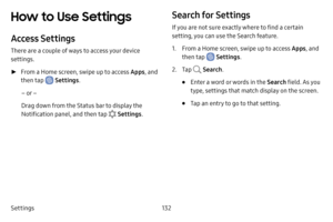 Page 140Settings132
How to Use Settings 
Access Settings
There are a couple of ways to access your device 
settings.
 ►From a Home screen, swipe up to access Apps , and 
then tap 
 Settings .
– or –
Drag down from the Status bar to display the 
Notification panel, and then tap 
 Settings .
Search for Settings
If you are not sure exactly where to find a certain 
setting, you can use the Search feature.
1. From a Home screen, swipe up to access Apps , and 
then tap 
 Settings .
2. Tap  Search.
• Enter a word or...