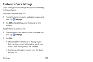 Page 141Settings133
Customize Quick Settings
Quick settings are the settings that you are most likely 
to frequently use.
To create a Quick settings list:
1. From a Home screen, swipe up to access Apps, and 
then tap 
 Settings .
2. Tap Edit quick settings , and choose up to nine 
settings.
To edit the Quick settings list:
1. From a Home screen, swipe up to access Apps , and 
then tap 
 Settings .
2. Tap Edit .
• Choose additional settings to display in your 
Quick settings menu. Settings that are already 
in...