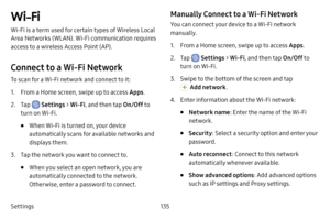 Page 143Settings135
Wi-Fi
Wi-Fi is a term used for certain types of Wireless Local 
Area Networks (WLAN). Wi-Fi communication requires 
access to a wireless Access Point (AP).
Connect to a Wi‑Fi Network
To scan for a Wi-Fi network and connect to it:
1. From a Home screen, swipe up to access Apps.
2. Tap  Settings > Wi‑Fi, and then tap On/Off  to 
turn on Wi-Fi.
• When Wi-Fi is turned on, your device 
automatically scans for available networks and 
displays them.
3. Tap the network you want to connect to. 
• When...