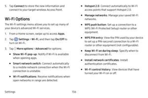 Page 144Settings136
5. Tap Connect to store the new information and 
connect to your target wireless Access Point.
Wi‑Fi Options
The Wi-Fi settings menu allows you to set up many of 
your device’s advanced Wi-Fi services.
1. From a Home screen, swipe up to access Apps .
2. Tap  Settings > Wi‑Fi, and then tap On/Off  to 
turn on Wi-Fi.
3. Tap  More options  > Advanced for options:
• Show Wi‑Fi pop‑u p: Notify if Wi-Fi is available 
when opening apps.
• Smart network switch : Connect automatically 
to a mobile...