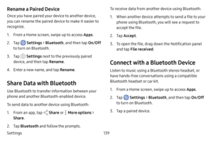 Page 147Settings139
Rename a Paired Device
Once you have paired your device to another device, 
you can rename the paired device to make it easier to 
recognize.
1. From a Home screen, swipe up to access Apps.
2. Tap  Settings > Bluetooth , and then tap  On/Off 
to turn on Bluetooth.
3. Tap  Settings  next to the previously paired 
device, and then tap  Rename.
4. Enter a new name, and tap  Rename.
Share Data with Bluetooth
Use Bluetooth to transfer information between your 
phone and another Bluetooth-enabled...