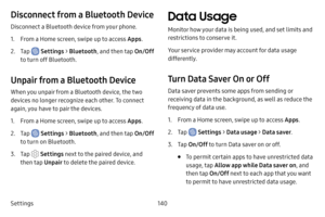 Page 148Settings140
Disconnect from a Bluetooth Device
Disconnect a Bluetooth device from your phone.
1. From a Home screen, swipe up to access Apps.
2. Tap  Settings > Bluetooth , and then tap  On/Off 
to turn off Bluetooth.
Unpair from a Bluetooth Device
When you unpair from a Bluetooth device, the two 
devices no longer recognize each other. To connect 
again, you have to pair the devices.
1. From a Home screen, swipe up to access Apps .
2. Tap  Settings > Bluetooth , and then tap  On/Off 
to turn on...