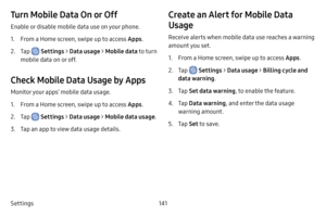 Page 149Settings141
Turn Mobile Data On or Off
Enable or disable mobile data use on your phone.
1. From a Home screen, swipe up to access Apps.
2. Tap  Settings > Data usage >  Mobile data to turn 
mobile data on or off.
Check Mobile Data Usage by Apps
Monitor your apps’ mobile data usage.
1. From a Home screen, swipe up to access Apps .
2. Tap  Settings > Data usage > Mobile data usage .
3. Tap an app to view data usage details.
Create an Alert for Mobile Data 
Usage
Receive alerts when mobile data use reaches...