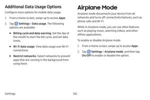 Page 150Settings142
Additional Data Usage Options
Configure more options for mobile data usage.
1. From a Home screen, swipe up to access Apps.
2. Tap  Settings > Data usage . The following 
options are available:
• Billing cycle and data warning : Set the day of 
the month to start the bill cycle, and set data 
limits.
• Wi‑Fi data usage: View data usage over Wi-Fi 
connections.
• Restrict networks : Select networks to prevent 
apps that are running in the background from 
using them.
Airplane Mode
Airplane...