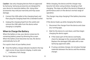 Page 16Set Up Your Device8
Caution
: Use only charging devices that are approved 
by Samsung. Samsung accessories are designed for 
your device to maximize battery life. Using other 
accessories may void your warranty and may cause 
damage.
2. Connect the USB cable to the charging head, and 
then plug the charging head into a standard outlet.
3. Unplug the charging head from the outlet and 
remove the USB cable from the device when 
charging is complete.
When to Charge the Battery
When the battery is low, your...