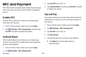 Page 151Settings143
NFC and Payment
NFC (Near Field Communication) allows data exchange 
when you touch your device with another compatible 
device.
Enable NFC
Activate NFC to allow your device to exchange data 
with other NFC devices.
1. From a Home screen, swipe up to access Apps.
2. Tap  Settings > NFC and payment , and then tap 
On/Off  to enable or disable the option.
Android Beam
When Android Beam is activated, you can beam app 
content to another NFC-capable device by holding the 
devices close together....