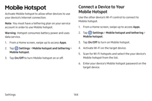 Page 152Settings144
Mobile Hotspot
Activate Mobile hotspot to allow other devices to use 
your device’s Internet connection.
Note: You must have a tethering plan on your service 
account in order to use Mobile hotspot.
Warning : Hotspot consumes battery power and uses 
data service.
1. From a Home screen, swipe up to access Apps .
2. Tap  Settings > Mobile hotspot and tethering  > 
Mobile hotspot .
3. Tap On/Off  to turn Mobile hotspot on or off.
Connect a Device to Your 
Mobile Hotspot
Use the other device’s...