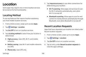 Page 156Settings148
Location
Some apps may require one or more location services 
be turned on for full functionality.
Locating Method
To use any features that require location assistance, 
you must enable location services.
1. From a Home screen, swipe up to access Apps.
2. Tap  Settings > Location .
3. Tap On/Off  to turn on Location services.
4. Tap Locating method to select how your location is 
determined:
• High accuracy : Uses GPS, Wi-Fi, and mobile 
networks.
• Battery saving : Uses Wi-Fi and mobile...