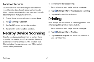 Page 157Settings149
Location Services
Location services store and use your device’s most 
recent location data. Google apps, such as Google 
Maps, can use this data to improve your search results 
based on places that you have visited.
1. From a Home screen, swipe up to access Apps.
2. Tap  Settings > Location .
3. Tap On/Off  to turn on Location services.
4. Tap an entry under Location services .
Nearby Device Scanning
Scan for nearby devices to connect to and set them 
up easily. You receive a notification...