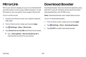 Page 158Settings150
MirrorLink
Mirror your device’s display on your car’s entertainment 
and information screen using a USB connection. To use 
this feature, your car system must support MirrorLink.
To turn on MirrorLink:
1. Connect your device to your car’s system using the 
USB cable.
2. From a Home screen, swipe up to access Apps.
3. Tap  Settings > More > MirrorLink .
4. Tap Connect to car via USB and follow the prompts. 
• Tap  More options > MirrorLink device ID to 
view the MirrorLink ID for your device....