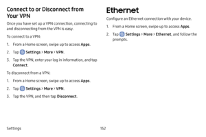 Page 160Settings152
Connect to or Disconnect from 
Your VPN 
Once you have set up a VPN connection, connecting to 
and disconnecting from the VPN is easy.
To connect to a VPN:
1. From a Home screen, swipe up to access Apps.
2. Tap  Settings > More > VPN .
3. Tap the VPN, enter your log in information, and tap 
Connect.
To disconnect from a VPN:
1. From a Home screen, swipe up to access Apps .
2. Tap  Settings > More > VPN .
3. Tap the VPN, and then tap  Disconnect.
Ethernet
Configure an Ethernet connection with...