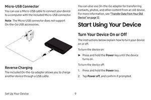 Page 17Set Up Your Device9
Micro-USB Connector
You can use a Micro‑USB cable to connect your device 
to a computer with the included Micro-USB connector.
Note
: The Micro‑USB connector does not support 
On-the-Go USB accessories.
Adaptive
Fast
Charging
Reverse Charging
The included On‑the‑Go adapter allows you to charge 
another device through a USB cable.
You can also use On-the-Go adapter for transferring 
contacts, photos, and other content from an old device. 
For more information, see “Transfer Data from...