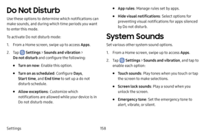 Page 166Settings158
Do Not Disturb
Use these options to determine which notifications can 
make sounds, and during which time periods you want 
to enter this mode.
To activate Do not disturb mode:
1. From a Home screen, swipe up to access Apps.
2. Tap  Settings > Sounds and vibration  > 
Do not disturb and configure the following:
• Turn on now : Enable this option.
• Turn on as scheduled : Configure Days, 
Start time , and End time to set up a do not 
disturb schedule.
• Allow exceptions : Customize which...