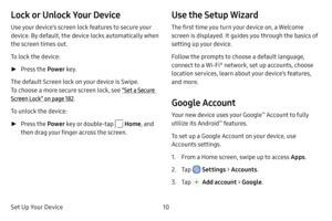 Page 18Set Up Your Device10
Lock or Unlock Your Device
Use your device’s screen lock features to secure your 
device. By default, the device locks automatically when 
the screen times out.
To lock the device:
 ►Press the Power  key.
The default Screen lock on your device is Swipe. 
To choose a more secure screen lock, see “Set a Secure 
Screen Lock” on page  182.
To unlock the device:
 ► Press the Power key or double‑tap  Home , and 
then drag your finger across the screen.
Use the Setup Wizard
The first time...