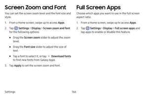 Page 174Settings166
Screen Zoom and Font
You can set the screen zoom level and the font size and 
style.
1. From a Home screen, swipe up to access Apps.
2. Tap  Settings > Display  > Screen zoom and font 
for the following options:
• Drag the  Screen zoom  slider to adjust the zoom 
level.
• Drag the  Font size slider to adjust the size of 
text.
• Tap a font to select it, or tap  Download fonts 
to find new fonts from Galaxy Apps.
3. Tap  Apply to set the screen zoom and font.
Full Screen Apps
Choose which apps...