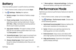 Page 179Settings171
Battery
View how battery power is used for device activities.
1. From a Home screen, swipe up to access Apps.
2. Tap  Settings > Battery  for options:
• Battery usage : View details of battery usage 
by item.
• Power saving mode : Extend battery life by 
selecting a power saving mode level. Choose 
Off , Mid , or Max . Estimated remaining battery 
life for each mode is provided.
• App power monitor : Put apps to sleep so that 
they do not use battery power when not in use. 
Tap  Save power to...