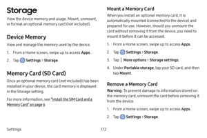 Page 180Settings172
Storage
View the device memory and usage. Mount, unmount, 
or format an optional memory card (not included).
Device Memory
View and manage the memory used by the device.
1. From a Home screen, swipe up to access Apps.
2. Tap  Settings > Storage .
Memory Card (SD Card)
Once an optional memory card (not included) has been 
installed in your device, the card memory is displayed 
in the Storage setting.
For more information, see  “Install the SIM Card and a 
Memory Card” on page  6.
Mount a...